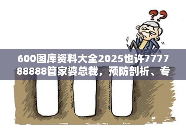 600图库资料大全2025也许777788888管家婆总裁，预防剖析、专家解读解释与落实,警惕诱导性陷阱